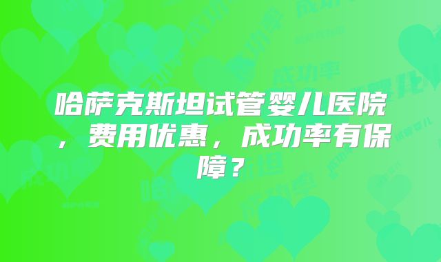 哈萨克斯坦试管婴儿医院,费用优惠,成功率有保障?