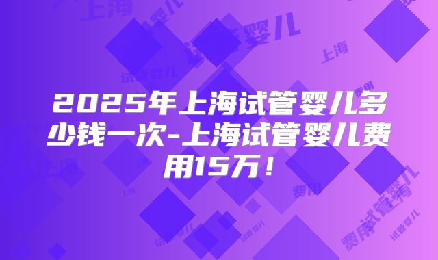 2025年上海试管婴儿多少钱一次-上海试管婴儿费用15万！