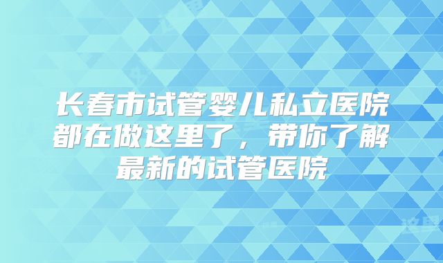 长春市试管婴儿私立医院都在做这里了,带你了解最新的试管医院