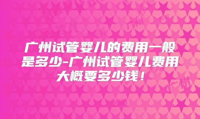 广州试管婴儿的费用一般是多少-广州试管婴儿费用大概要多少钱!