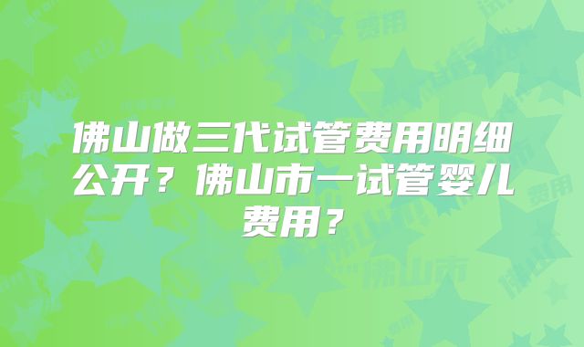 佛山做三代试管费用明细公开?佛山市一试管婴儿费用?