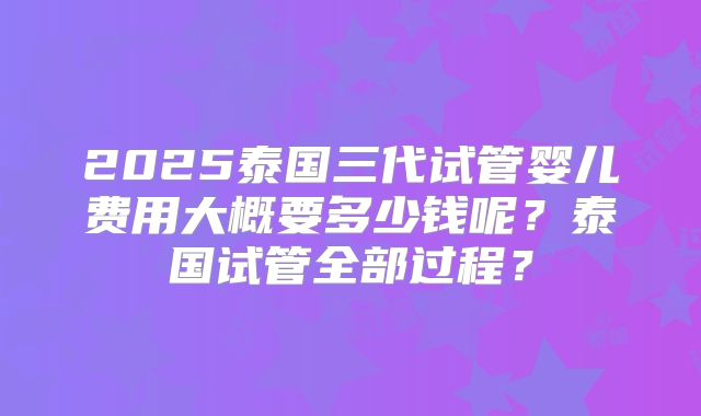2025泰国三代试管婴儿费用大概要多少钱呢？泰国试管全部过程？