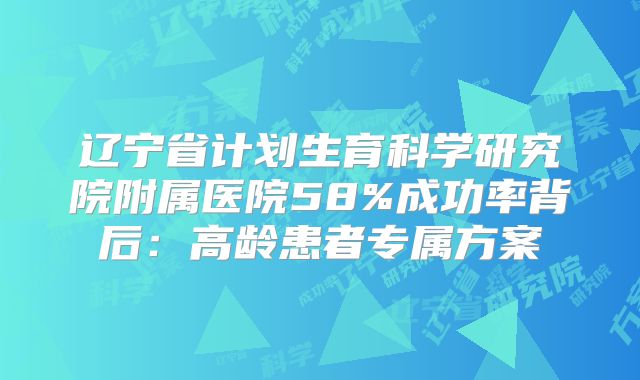 辽宁省计划生育科学研究院附属医院58%成功率背后:高龄患者专属方案