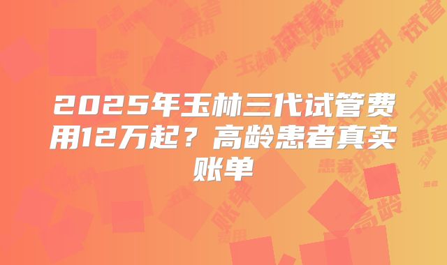 2025年玉林三代试管费用12万起？高龄患者真实账单