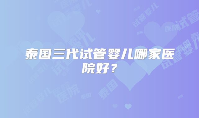 泰国三代试管婴儿哪家医院好？