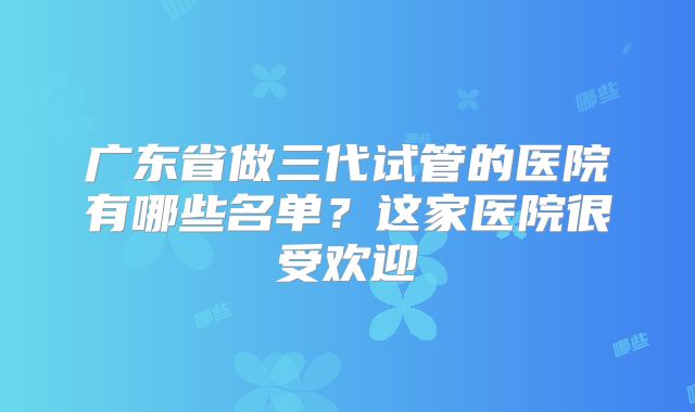 广东省做三代试管的医院有哪些名单?这家医院很受欢迎