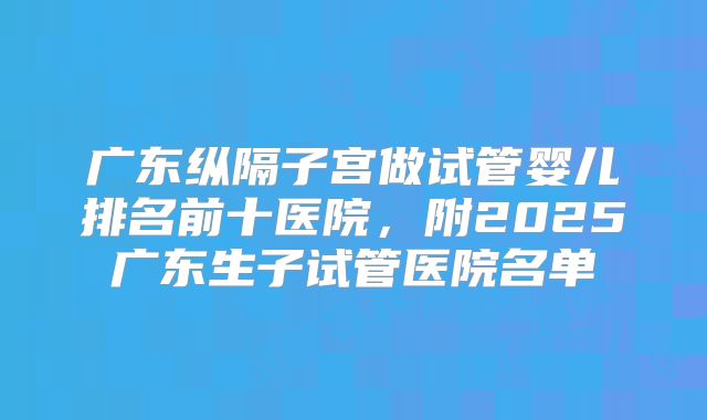 广东纵隔子宫做试管婴儿排名前十医院,附2025广东生子试管医院名单