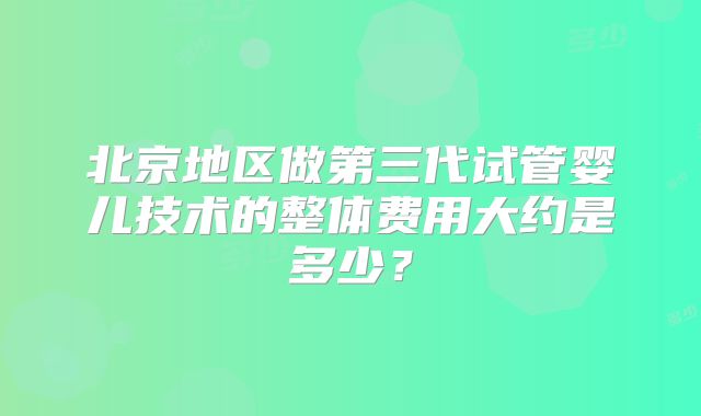 北京地区做第三代试管婴儿技术的整体费用大约是多少?