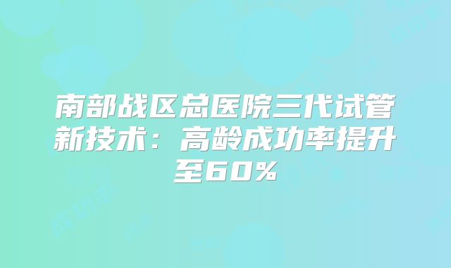 南部战区总医院三代试管新技术:高龄成功率提升至60%