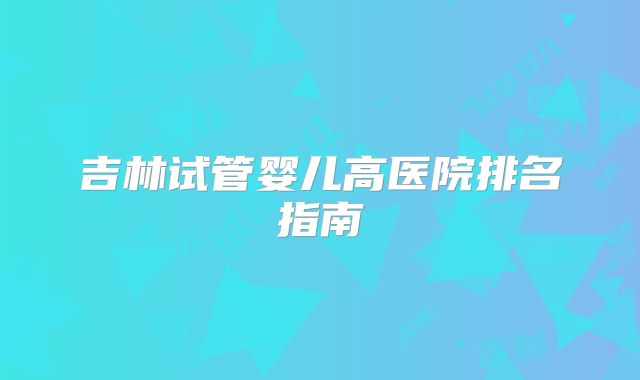 吉林试管婴儿高医院排名指南