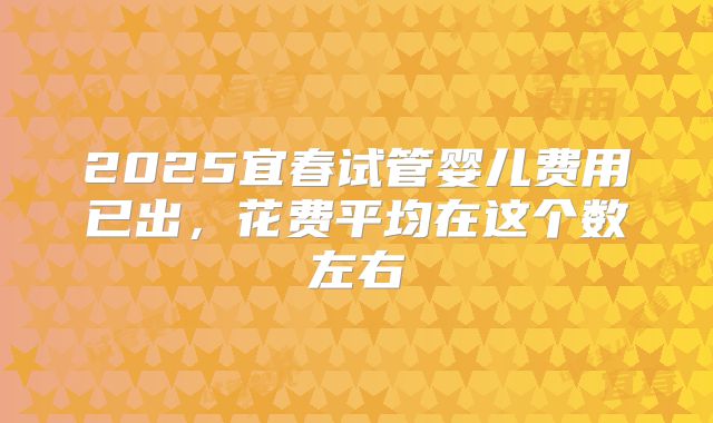 2025宜春试管婴儿费用已出,花费平均在这个数左右
