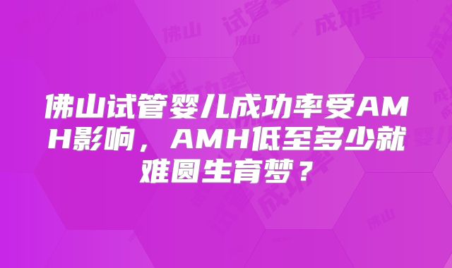 佛山试管婴儿成功率受AMH影响，AMH低至多少就难圆生育梦？