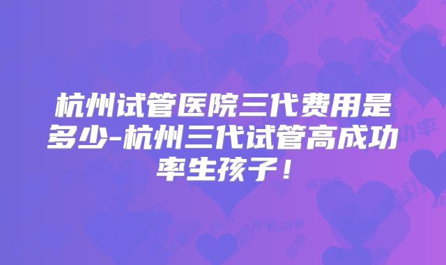杭州试管医院三代费用是多少-杭州三代试管高成功率生孩子！