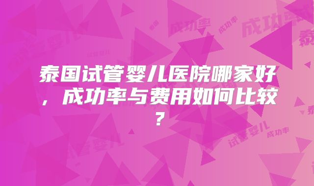 泰国试管婴儿医院哪家好,成功率与费用如何比较?