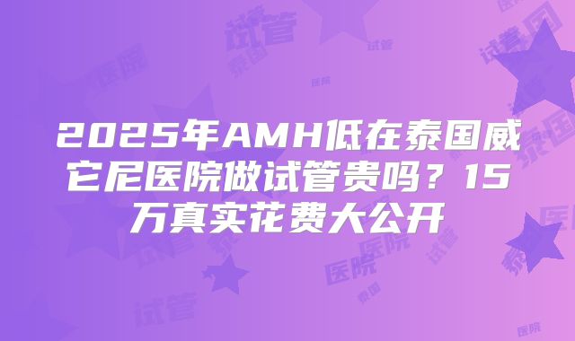 2025年AMH低在泰国威它尼医院做试管贵吗?15万真实花费大公开