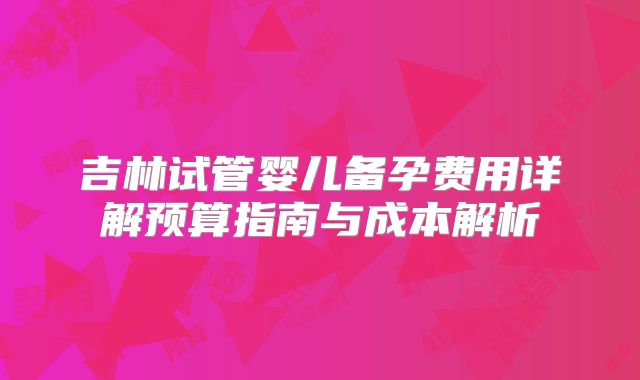 吉林试管婴儿备孕费用详解预算指南与成本解析