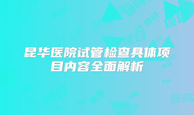 昆华医院试管检查具体项目内容全面解析