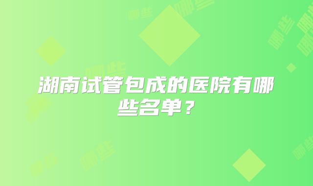 湖南试管包成的医院有哪些名单?