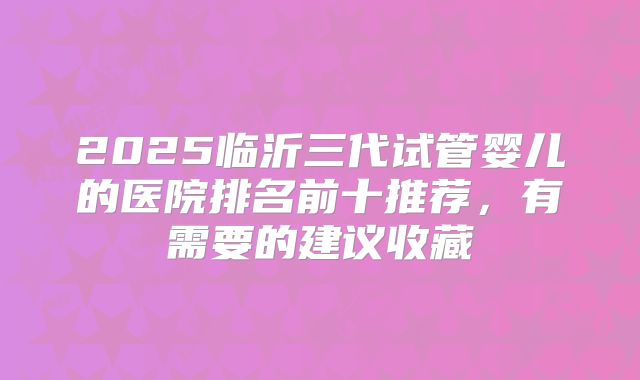 2025临沂三代试管婴儿的医院排名前十推荐,有需要的建议收藏