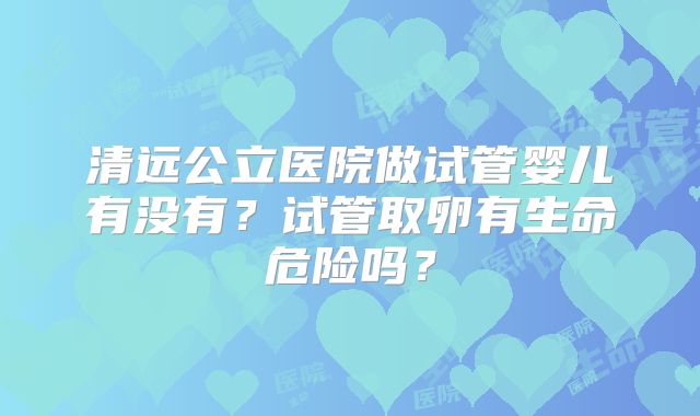 清远公立医院做试管婴儿有没有？试管取卵有生命危险吗？