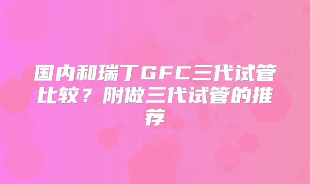 国内和瑞丁GFC三代试管比较？附做三代试管的推荐