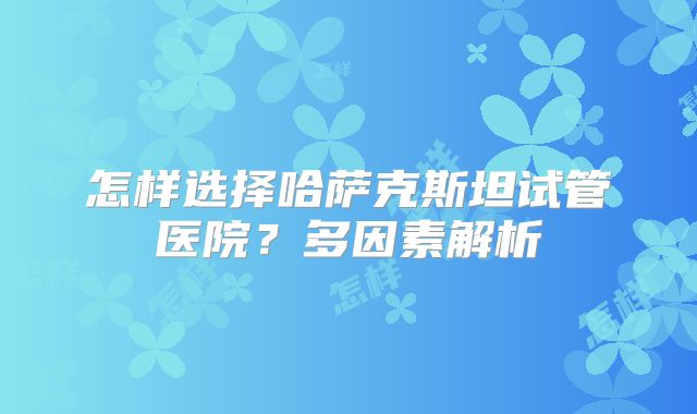 怎样选择哈萨克斯坦试管医院?多因素解析