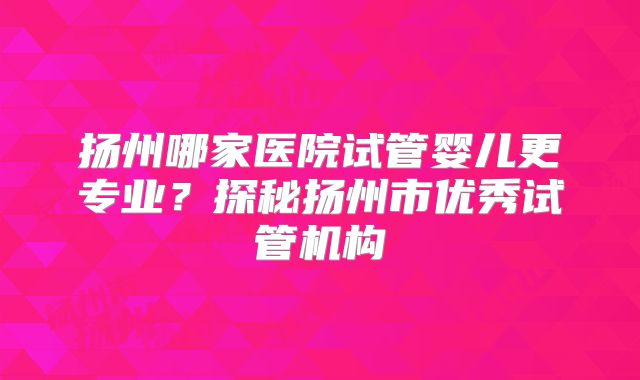 扬州哪家医院试管婴儿更专业？探秘扬州市优秀试管机构