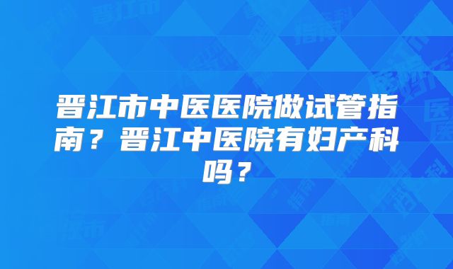 晋江市中医医院做试管指南?晋江中医院有妇产科吗?