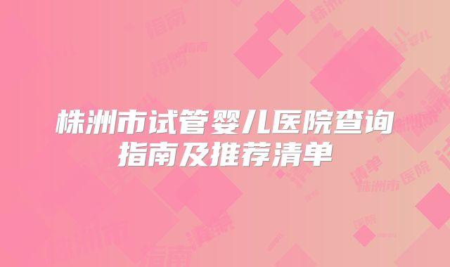 株洲市试管婴儿医院查询指南及推荐清单