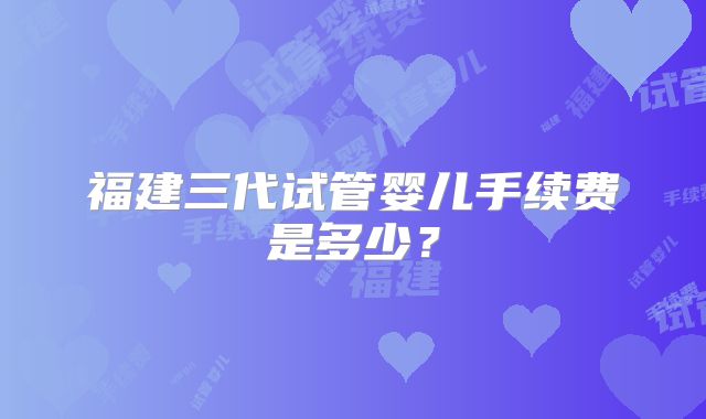 福建三代试管婴儿手续费是多少？