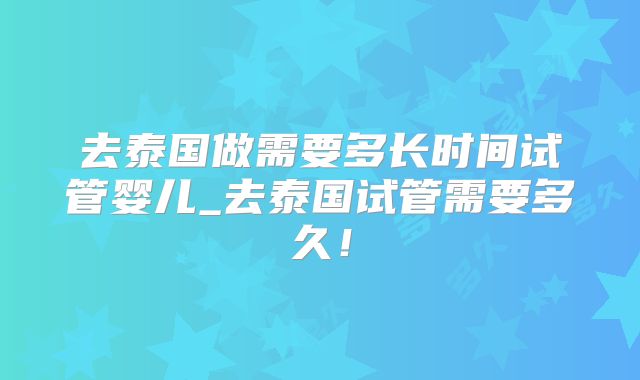 去泰国做需要多长时间试管婴儿_去泰国试管需要多久!