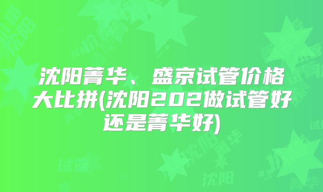 沈阳菁华、盛京试管价格大比拼(沈阳202做试管好还是菁华好)