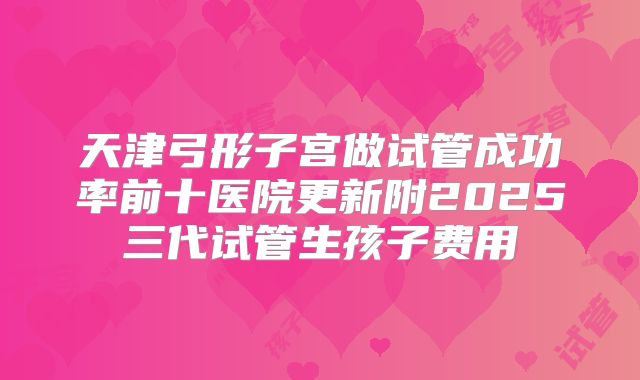 天津弓形子宫做试管成功率前十医院更新附2025三代试管生孩子费用