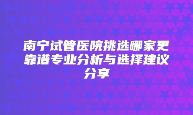 南宁试管医院挑选哪家更靠谱专业分析与选择建议分享