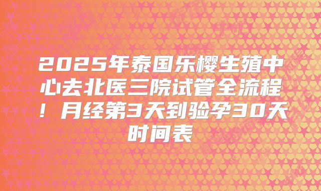 2025年泰国乐樱生殖中心去北医三院试管全流程!月经第3天到验孕30天时间表