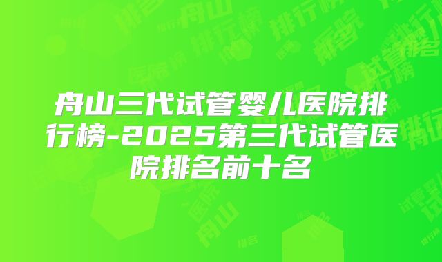 舟山三代试管婴儿医院排行榜-2025第三代试管医院排名前十名