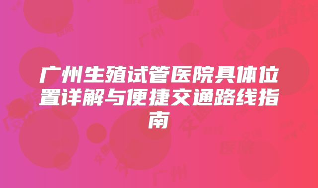 广州生殖试管医院具体位置详解与便捷交通路线指南