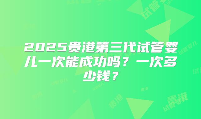 2025贵港第三代试管婴儿一次能成功吗?一次多少钱?