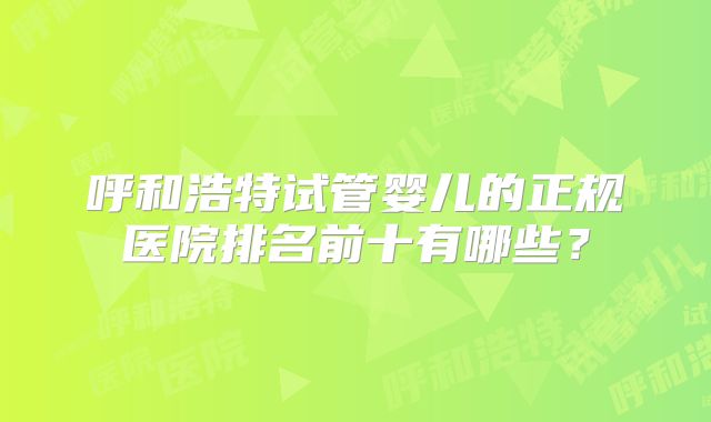 呼和浩特试管婴儿的正规医院排名前十有哪些?