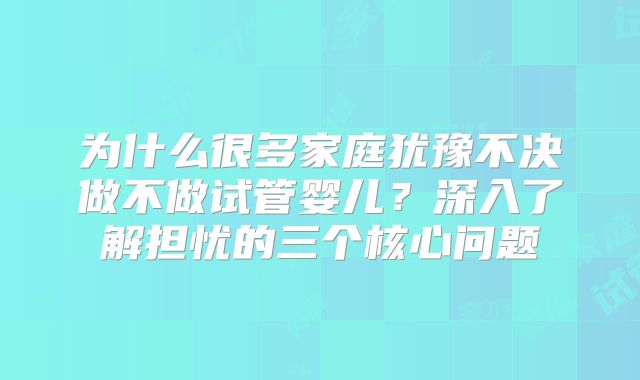 为什么很多家庭犹豫不决做不做试管婴儿?深入了解担忧的三个核心问题