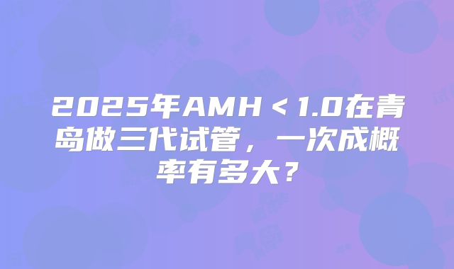 2025年AMH＜1.0在青岛做三代试管，一次成概率有多大？