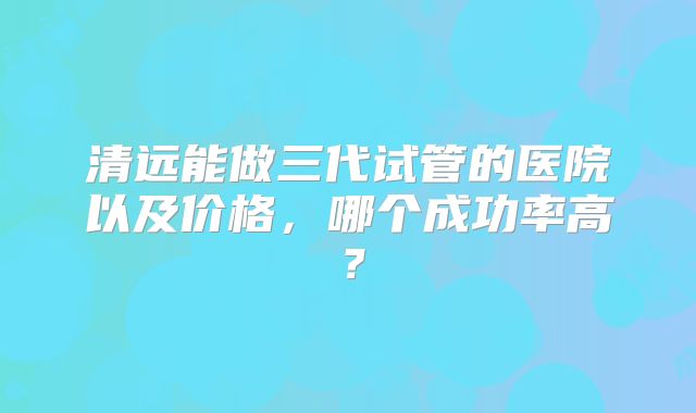 清远能做三代试管的医院以及价格,哪个成功率高?