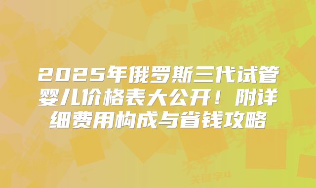 2025年俄罗斯三代试管婴儿价格表大公开!附详细费用构成与省钱攻略