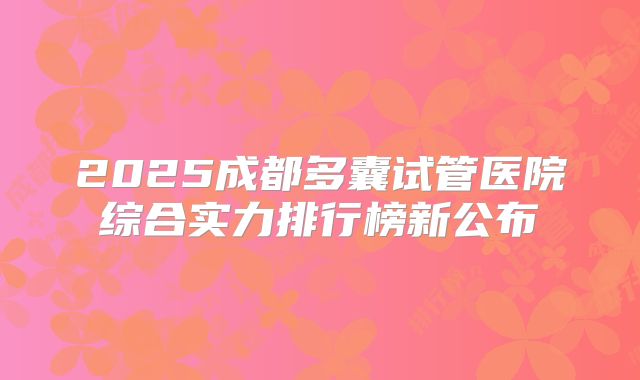 2025成都多囊试管医院综合实力排行榜新公布
