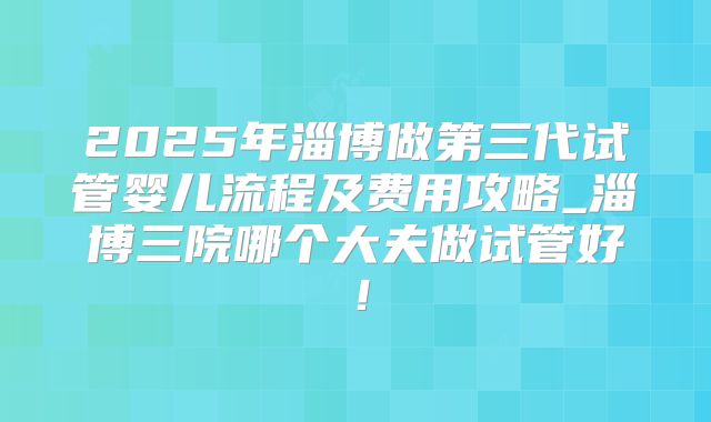 2025年淄博做第三代试管婴儿流程及费用攻略_淄博三院哪个大夫做试管好!