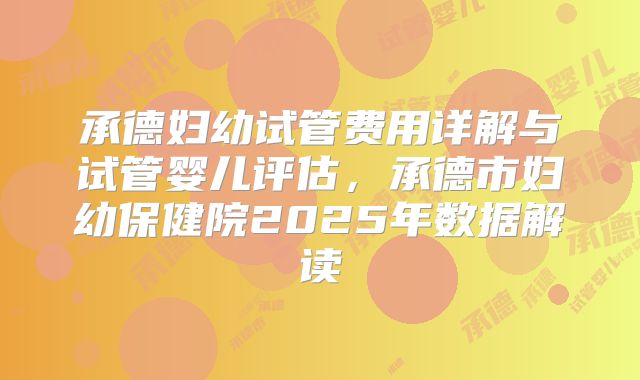 承德妇幼试管费用详解与试管婴儿评估，承德市妇幼保健院2025年数据解读