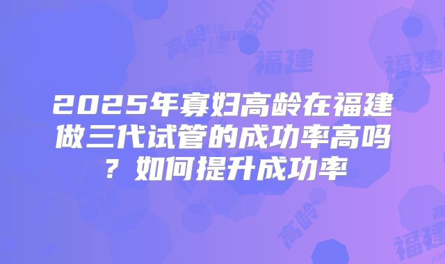 2025年寡妇高龄在福建做三代试管的成功率高吗？如何提升成功率