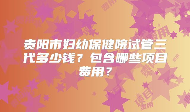 贵阳市妇幼保健院试管三代多少钱？包含哪些项目费用？
