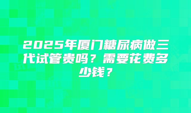 2025年厦门糖尿病做三代试管贵吗？需要花费多少钱？