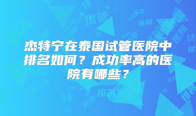 杰特宁在泰国试管医院中排名如何?成功率高的医院有哪些?
